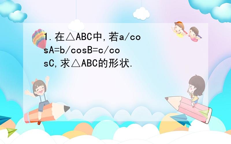 1.在△ABC中,若a/cosA=b/cosB=c/cosC,求△ABC的形状.