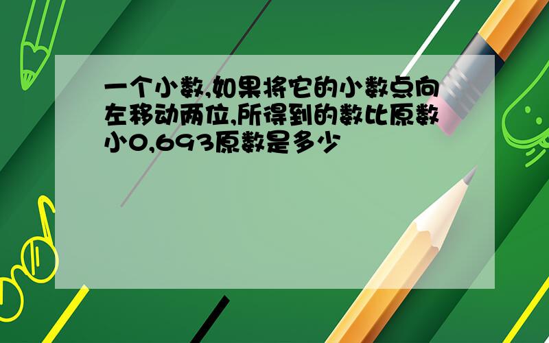 一个小数,如果将它的小数点向左移动两位,所得到的数比原数小0,693原数是多少