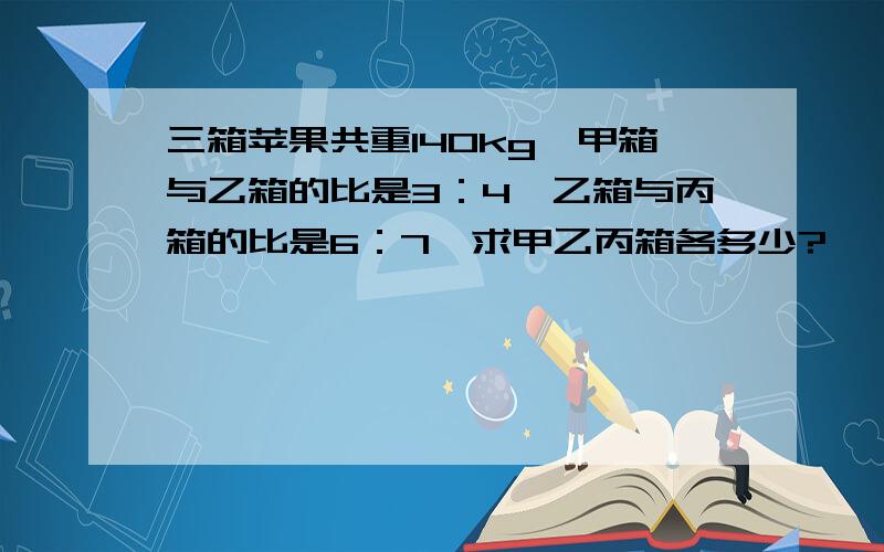 三箱苹果共重140kg,甲箱与乙箱的比是3：4,乙箱与丙箱的比是6：7,求甲乙丙箱各多少?