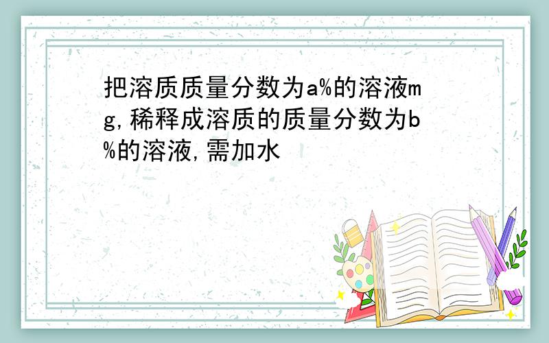 把溶质质量分数为a%的溶液mg,稀释成溶质的质量分数为b%的溶液,需加水