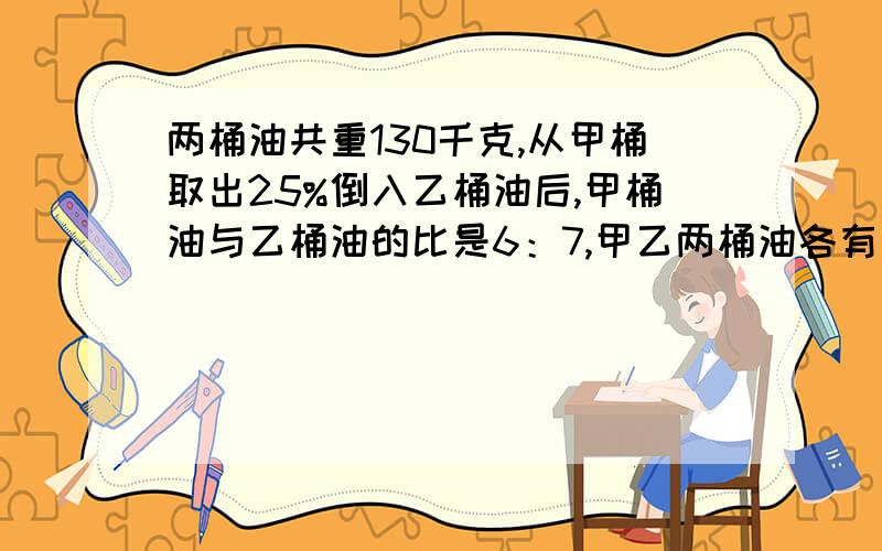 两桶油共重130千克,从甲桶取出25%倒入乙桶油后,甲桶油与乙桶油的比是6：7,甲乙两桶油各有多少千克?