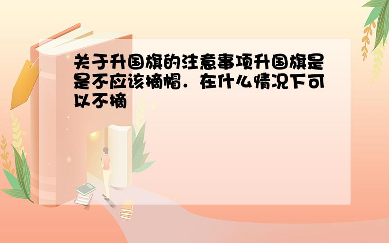 关于升国旗的注意事项升国旗是是不应该摘帽．在什么情况下可以不摘