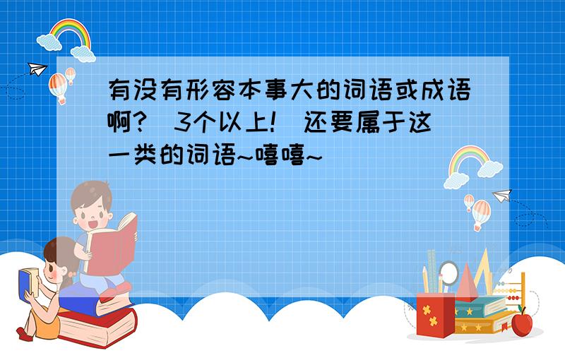 有没有形容本事大的词语或成语啊?（3个以上!）还要属于这一类的词语~嘻嘻~