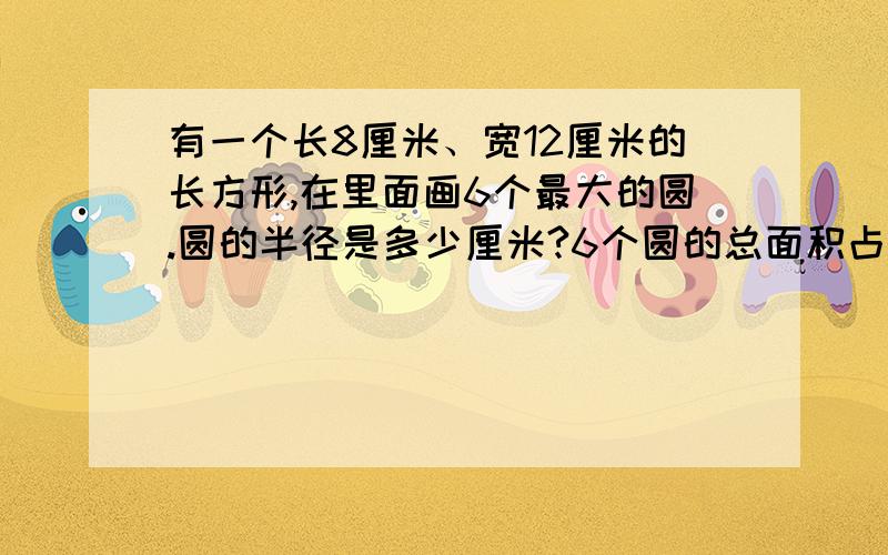 有一个长8厘米、宽12厘米的长方形,在里面画6个最大的圆.圆的半径是多少厘米?6个圆的总面积占长方形的百分