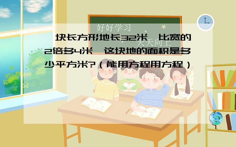 一块长方形地长32米,比宽的2倍多4米,这块地的面积是多少平方米?（能用方程用方程）