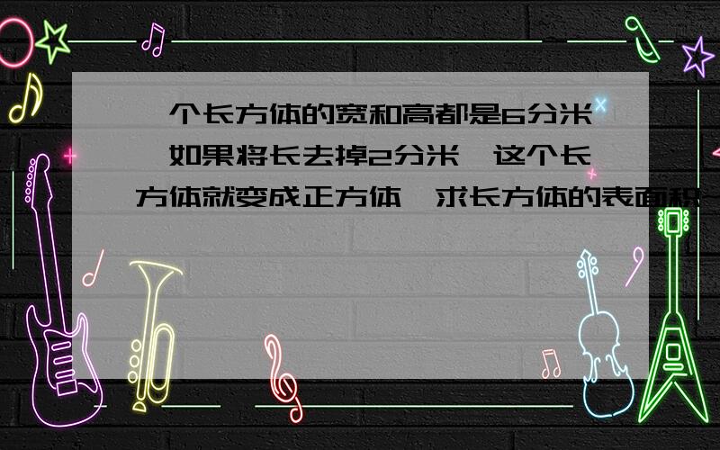 一个长方体的宽和高都是6分米,如果将长去掉2分米,这个长方体就变成正方体,求长方体的表面积~