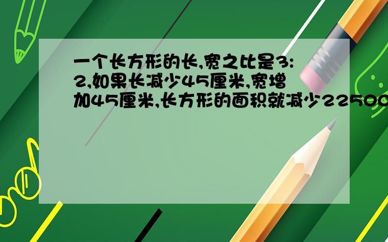 一个长方形的长,宽之比是3:2,如果长减少45厘米,宽增加45厘米,长方形的面积就减少22500平方厘米.