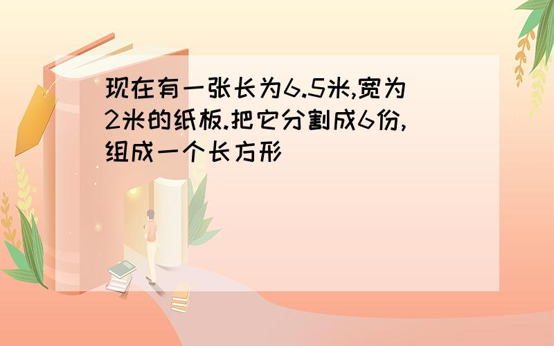 现在有一张长为6.5米,宽为2米的纸板.把它分割成6份,组成一个长方形