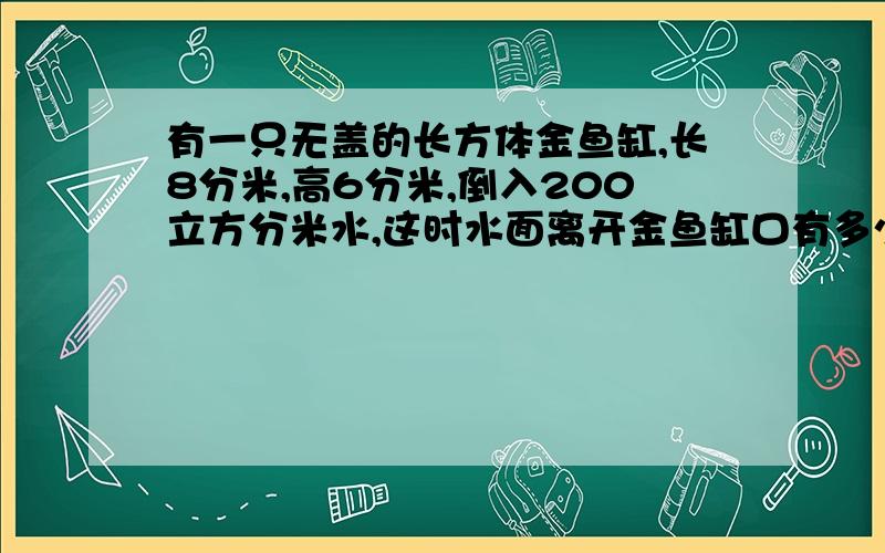 有一只无盖的长方体金鱼缸,长8分米,高6分米,倒入200立方分米水,这时水面离开金鱼缸口有多少