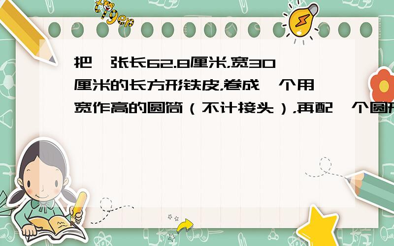 把一张长62.8厘米，宽30厘米的长方形铁皮，卷成一个用宽作高的圆筒（不计接头），再配一个圆形的底面，最后做成一个圆柱形