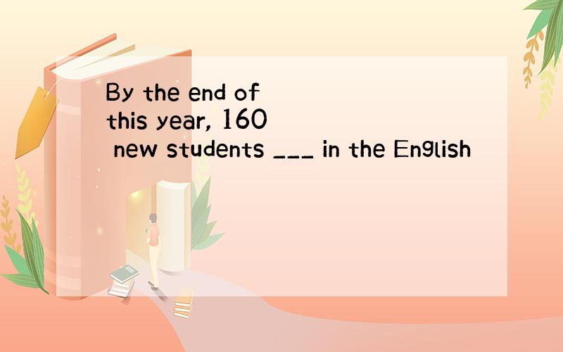 By the end of this year, 160 new students ___ in the English