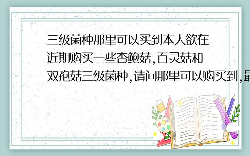 三级菌种那里可以买到本人欲在近期购买一些杏鲍菇,百灵菇和双孢菇三级菌种,请问那里可以购买到,最好是华北地区的