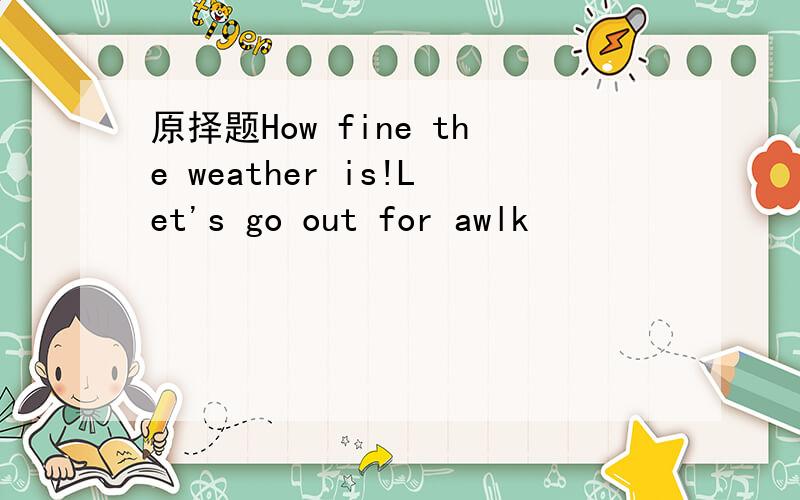 原择题How fine the weather is!Let's go out for awlk