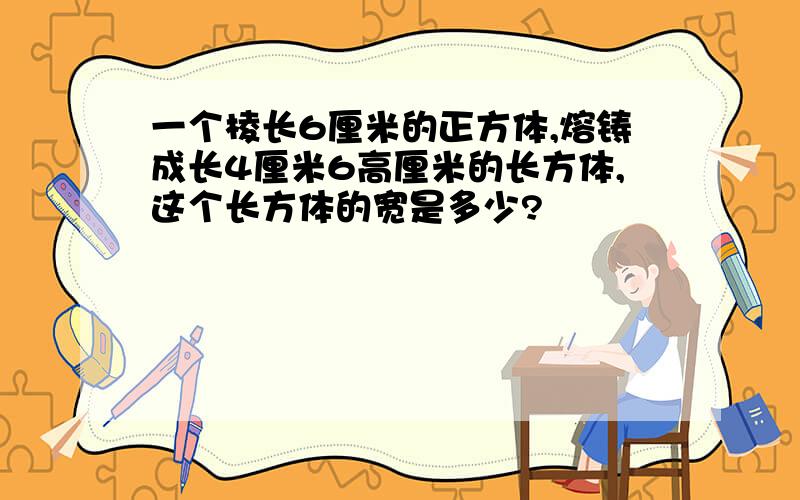 一个棱长6厘米的正方体,熔铸成长4厘米6高厘米的长方体,这个长方体的宽是多少?