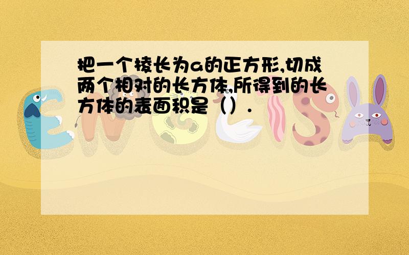 把一个棱长为a的正方形,切成两个相对的长方体,所得到的长方体的表面积是（）.