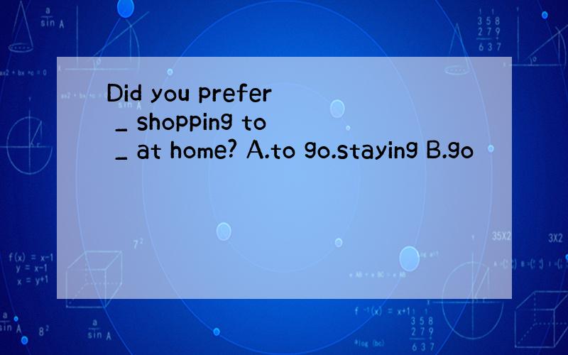 Did you prefer _ shopping to _ at home? A.to go.staying B.go