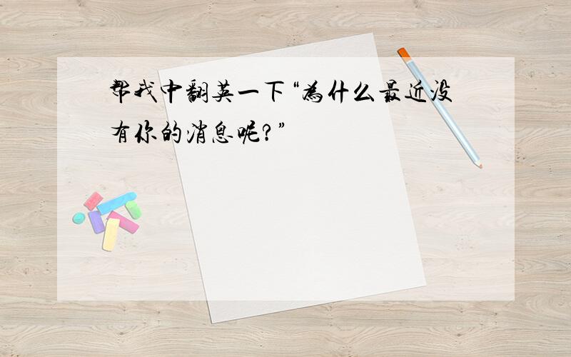 帮我中翻英一下“为什么最近没有你的消息呢?”