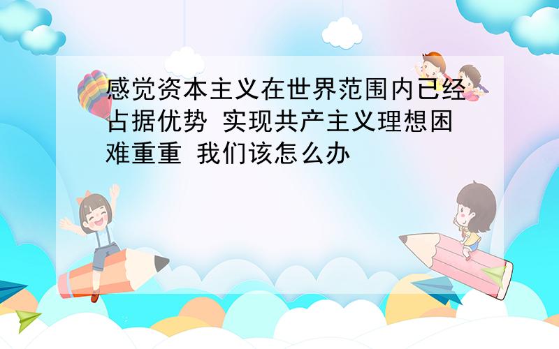 感觉资本主义在世界范围内已经占据优势 实现共产主义理想困难重重 我们该怎么办