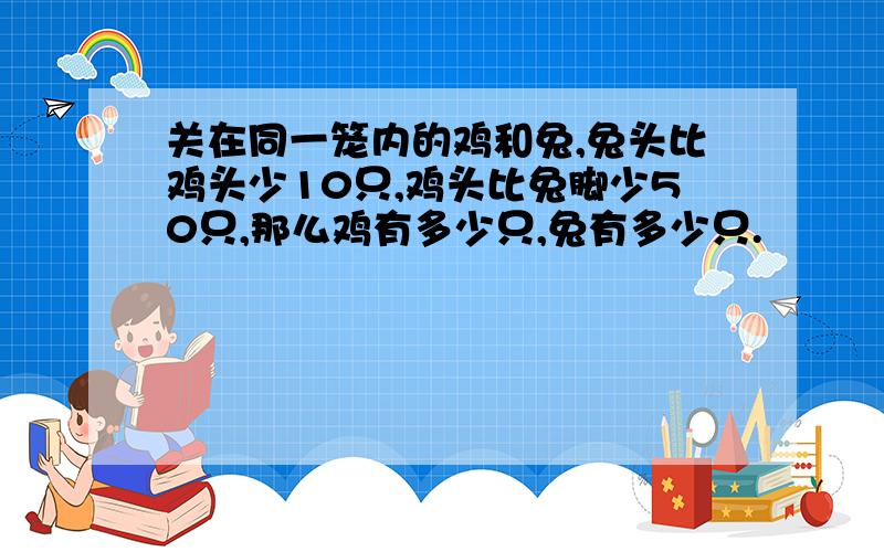 关在同一笼内的鸡和兔,兔头比鸡头少10只,鸡头比兔脚少50只,那么鸡有多少只,兔有多少只.