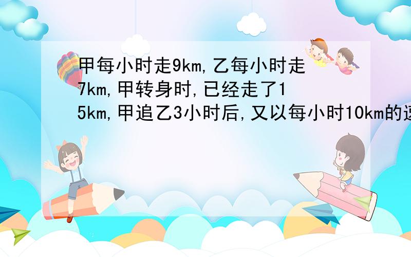 甲每小时走9km,乙每小时走7km,甲转身时,已经走了15km,甲追乙3小时后,又以每小时10km的速度追乙.