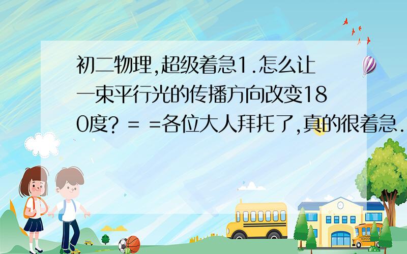 初二物理,超级着急1.怎么让一束平行光的传播方向改变180度? = =各位大人拜托了,真的很着急..