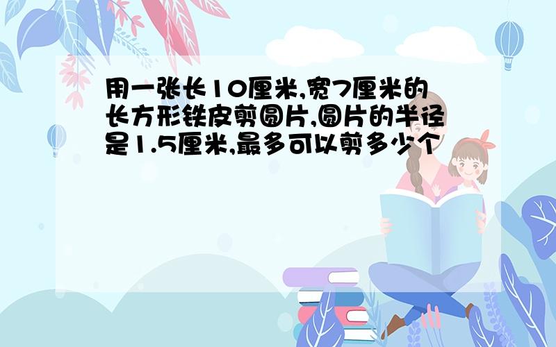 用一张长10厘米,宽7厘米的长方形铁皮剪圆片,圆片的半径是1.5厘米,最多可以剪多少个