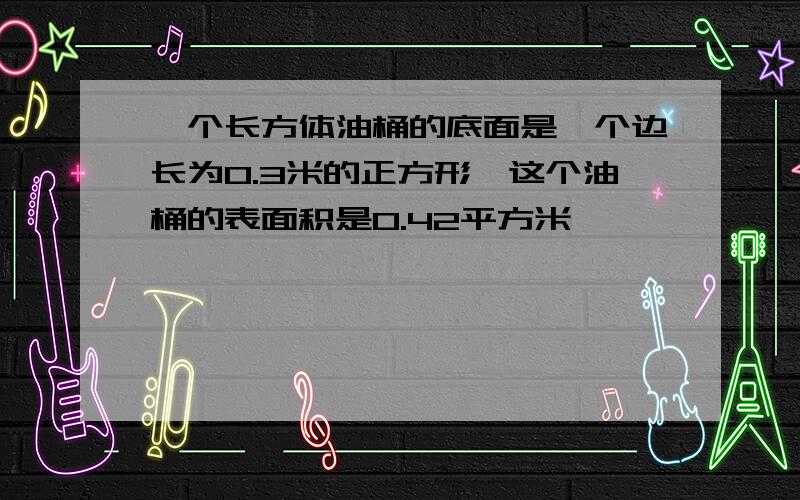 一个长方体油桶的底面是一个边长为0.3米的正方形,这个油桶的表面积是0.42平方米,