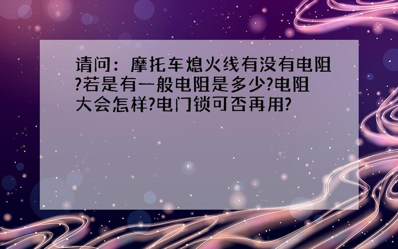 请问：摩托车熄火线有没有电阻?若是有一般电阻是多少?电阻大会怎样?电门锁可否再用?