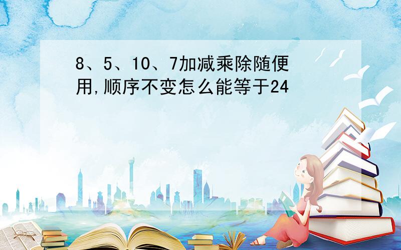 8、5、10、7加减乘除随便用,顺序不变怎么能等于24