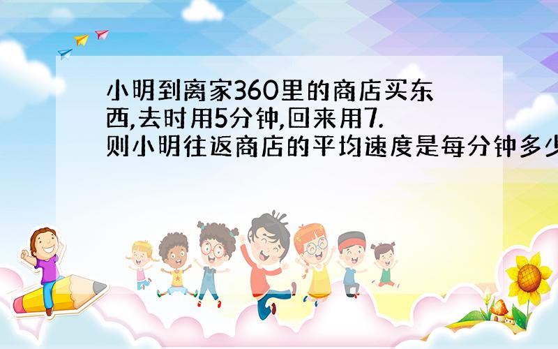 小明到离家360里的商店买东西,去时用5分钟,回来用7.则小明往返商店的平均速度是每分钟多少米?