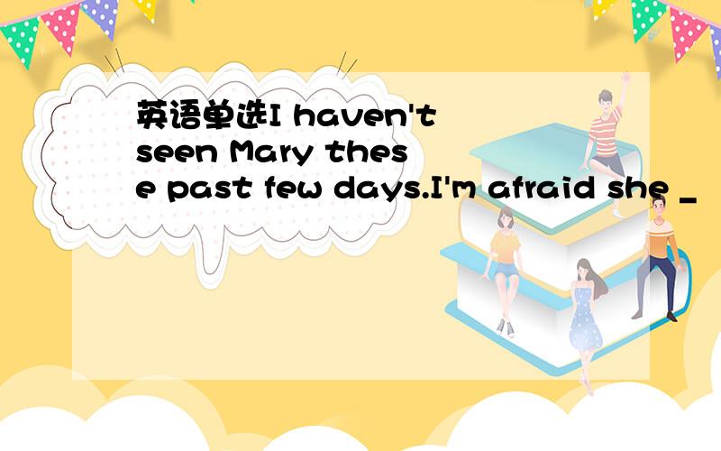 英语单选I haven't seen Mary these past few days.I'm afraid she _