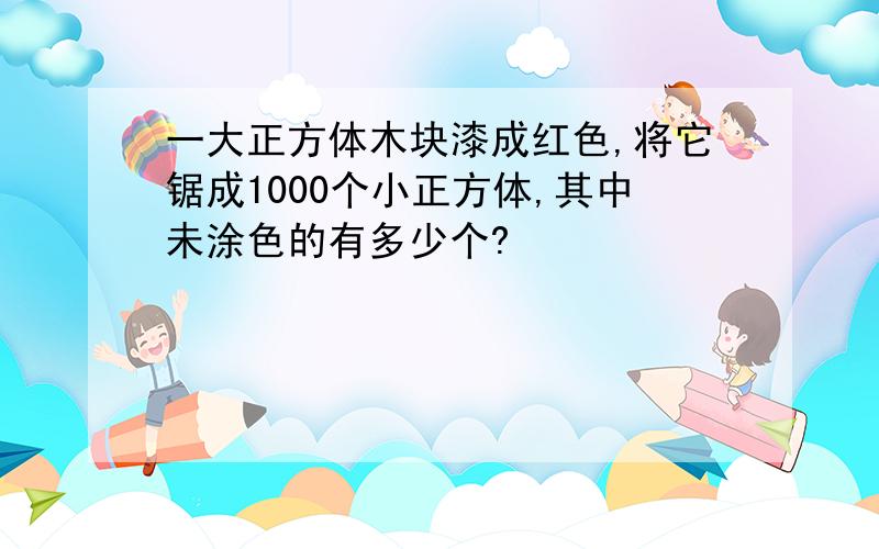 一大正方体木块漆成红色,将它锯成1000个小正方体,其中未涂色的有多少个?