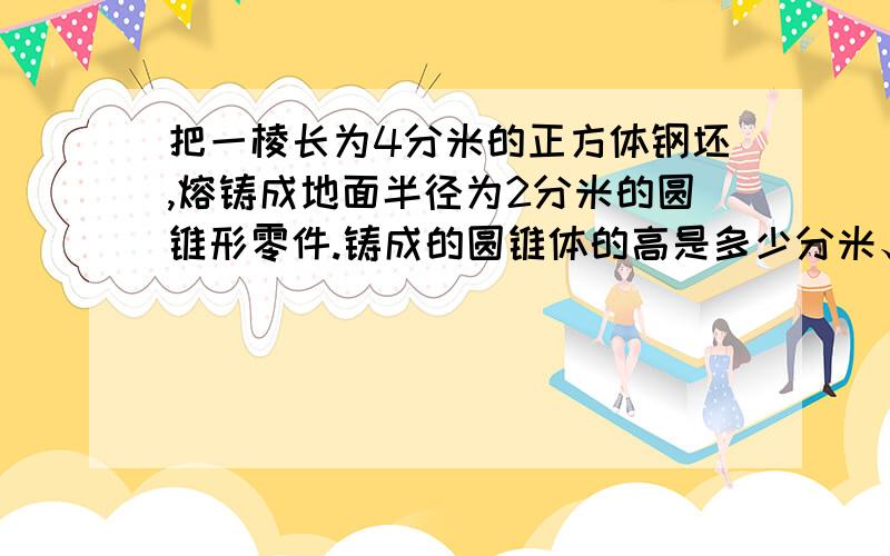 把一棱长为4分米的正方体钢坯,熔铸成地面半径为2分米的圆锥形零件.铸成的圆锥体的高是多少分米、