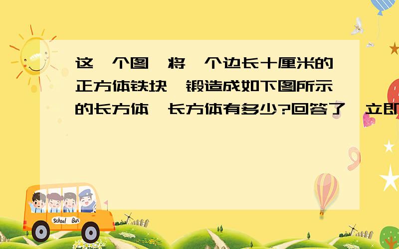 这一个图,将一个边长十厘米的正方体铁块,锻造成如下图所示的长方体,长方体有多少?回答了,立即给好评,