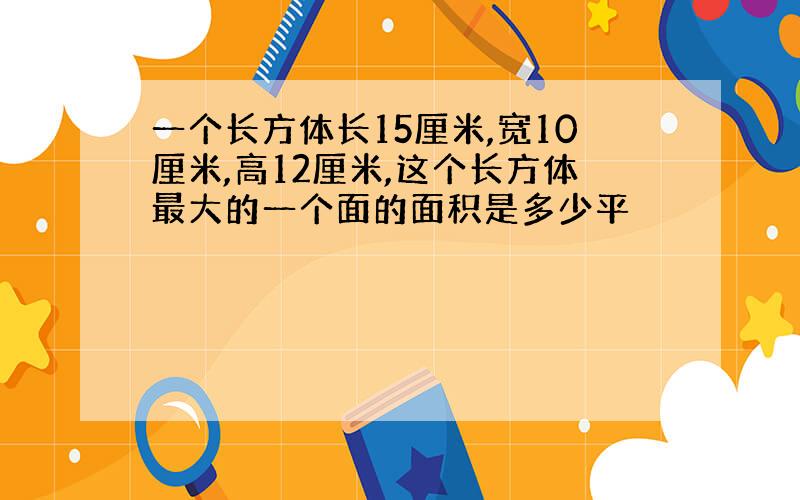 一个长方体长15厘米,宽10厘米,高12厘米,这个长方体最大的一个面的面积是多少平