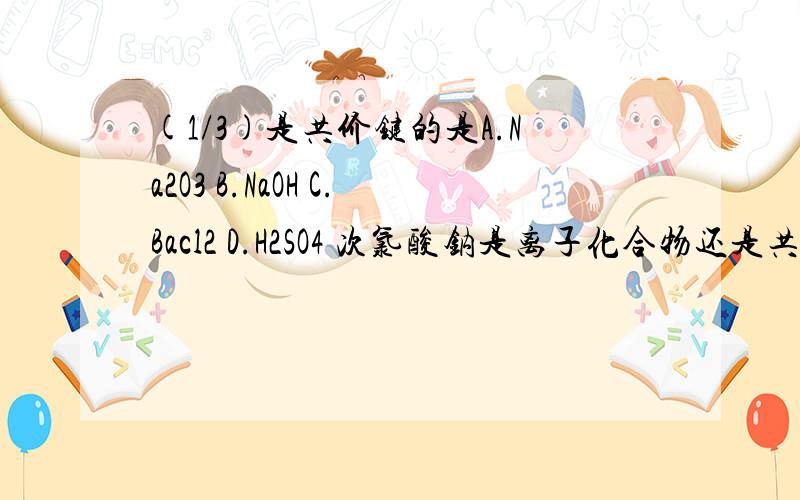 (1/3)是共价键的是A.Na2O3 B.NaOH C.Bacl2 D.H2SO4 次氯酸钠是离子化合物还是共价化合物?