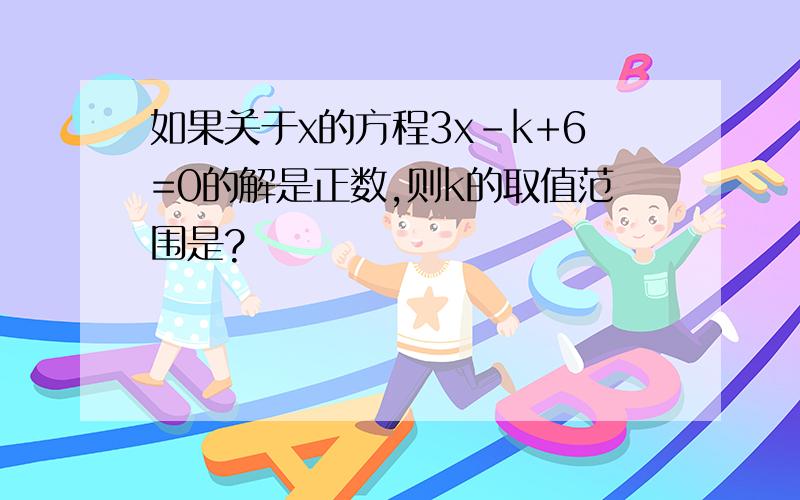 如果关于x的方程3x-k+6=0的解是正数,则k的取值范围是?