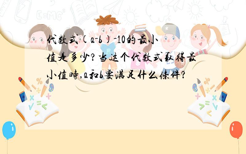 代数式(a-b)-10的最小值是多少?当这个代数式取得最小值时,a和b要满足什么条件?