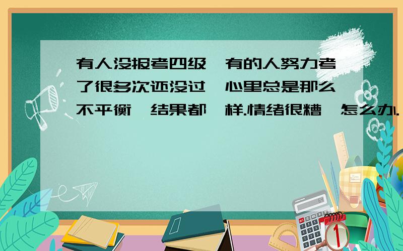 有人没报考四级,有的人努力考了很多次还没过,心里总是那么不平衡,结果都一样.情绪很糟,怎么办.