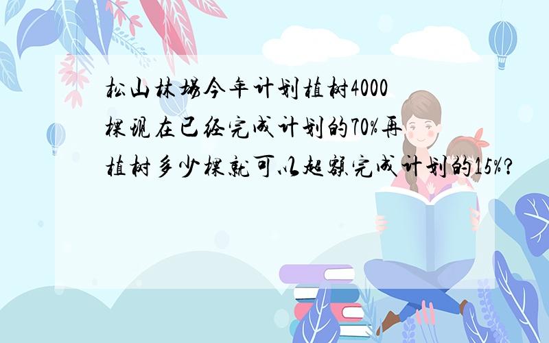 松山林场今年计划植树4000棵现在已经完成计划的70%再植树多少棵就可以超额完成计划的15%?