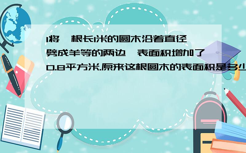 1将一根长1米的圆木沿着直径劈成羊等的两边,表面积增加了0.8平方米.原来这根圆木的表面积是多少?