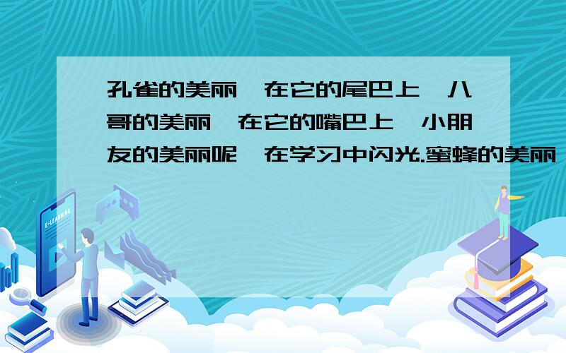 孔雀的美丽,在它的尾巴上,八哥的美丽,在它的嘴巴上,小朋友的美丽呢,在学习中闪光.蜜蜂的美丽,在蜂