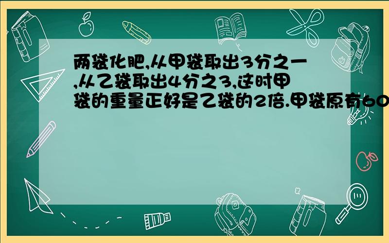 两袋化肥,从甲袋取出3分之一,从乙袋取出4分之3,这时甲袋的重量正好是乙袋的2倍.甲袋原有60千克,乙袋化肥多少千克?（