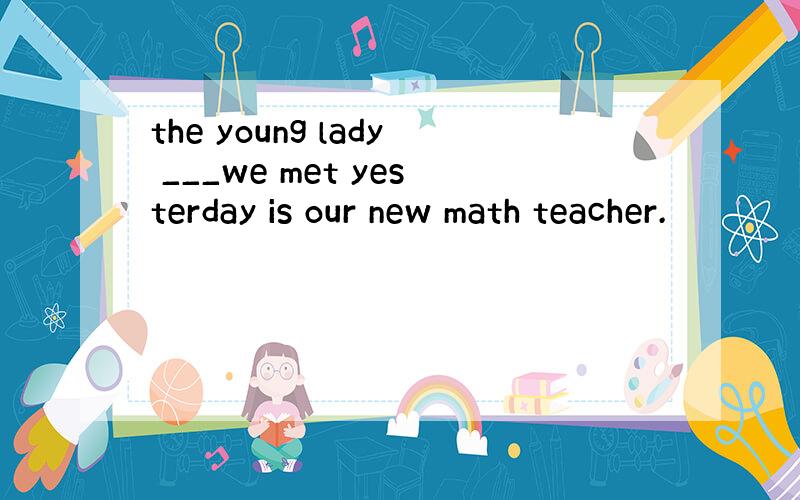 the young lady ___we met yesterday is our new math teacher.