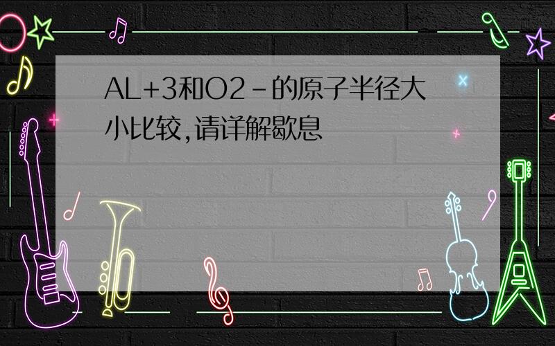 AL+3和O2-的原子半径大小比较,请详解歇息