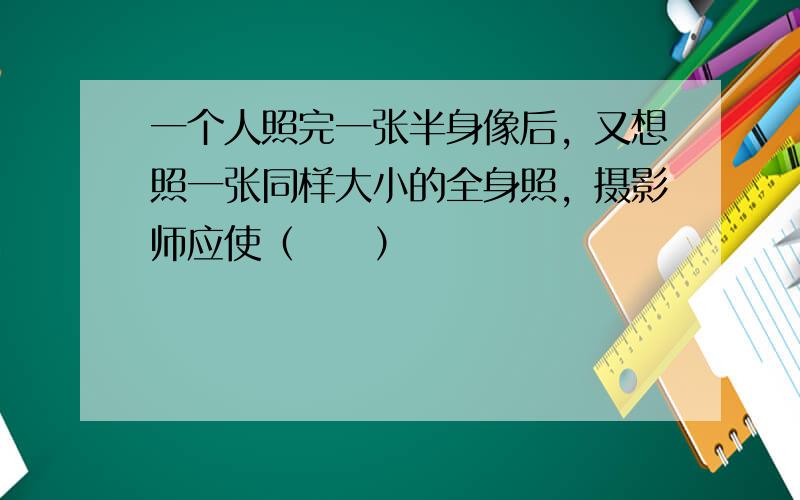 一个人照完一张半身像后，又想照一张同样大小的全身照，摄影师应使（　　）