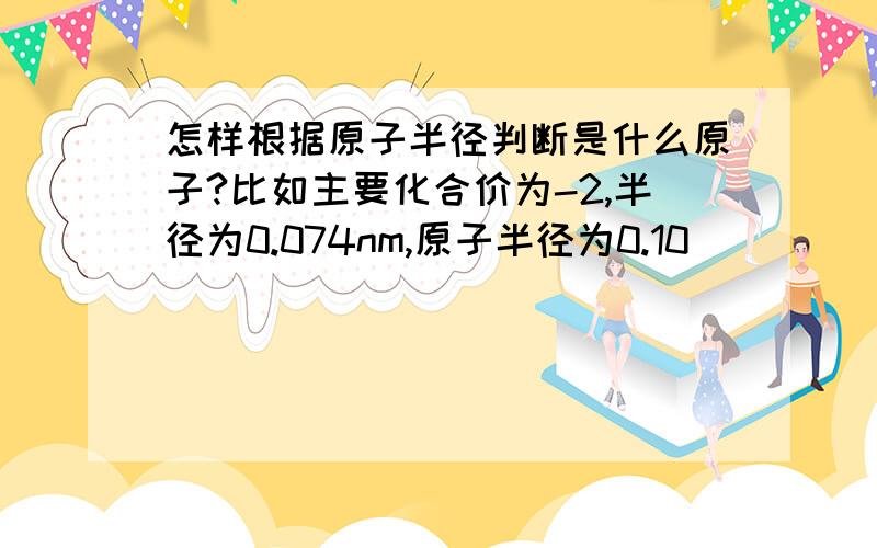 怎样根据原子半径判断是什么原子?比如主要化合价为-2,半径为0.074nm,原子半径为0.10