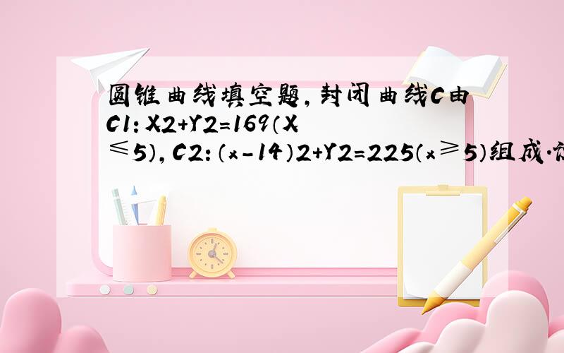 圆锥曲线填空题,封闭曲线C由C1：X2+Y2=169（X≤5）,C2：（x-14）2+Y2=225（x≥5）组成.设曲线