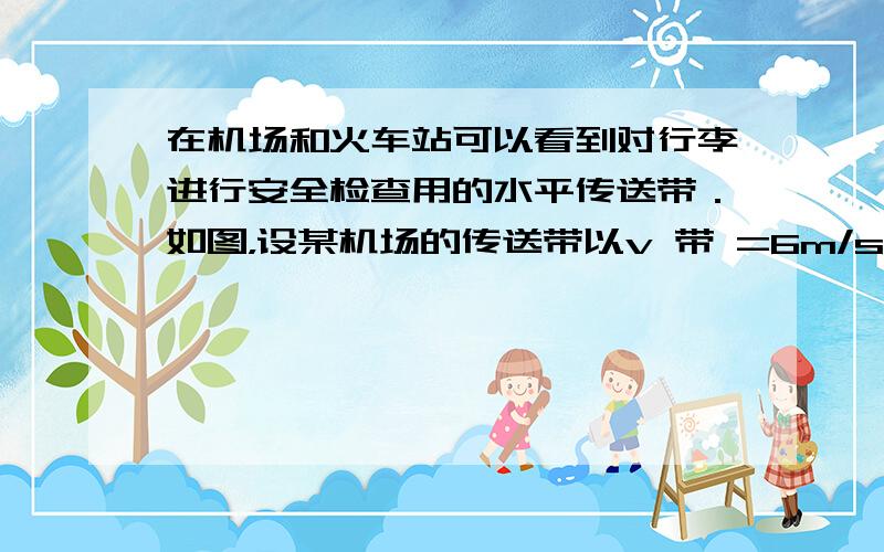 在机场和火车站可以看到对行李进行安全检查用的水平传送带．如图，设某机场的传送带以v 带 =6m/s的速度沿顺时针方向匀速