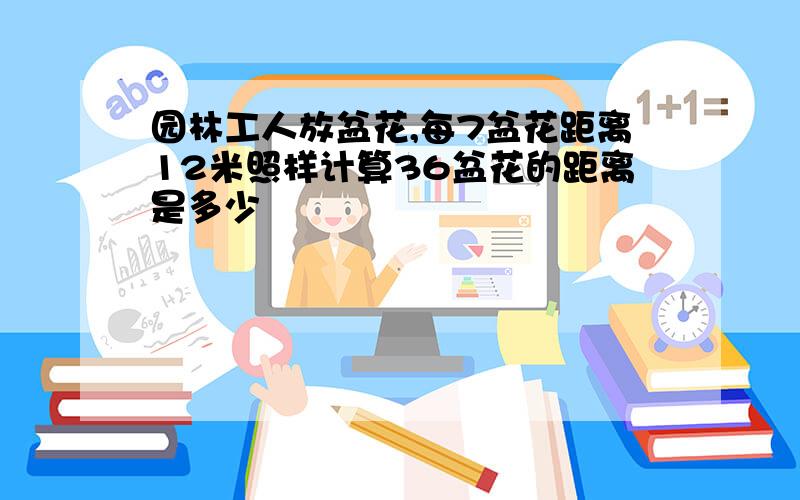 园林工人放盆花,每7盆花距离12米照样计算36盆花的距离是多少